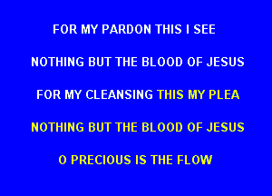 FOR MY PARDON THIS I SEE

NOTHING BUT THE BLOOD OF JESUS

FOR MY CLEANSING THIS MY PLEA

NOTHING BUT THE BLOOD OF JESUS

0 PRECIOUS IS THE FLOW