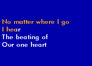 No moifer where I go
Ihear

The beating of

Our one heart