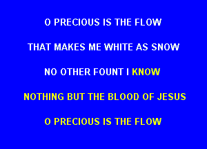0 PRECIOUS IS THE FLOW

THAT MAKES ME WHITE AS SNOW

NO OTHER FOUNT I KNOW

NOTHING BUT THE BLOOD OF JESUS

0 PRECIOUS IS THE FLOW