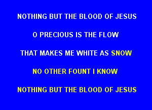 NOTHING BUT THE BLOOD OF JESUS

0 PRECIOUS IS THE FLOW

THAT MAKES ME WHITE AS SNOW

NO OTHER FOUNT I KNOW

NOTHING BUT THE BLOOD OF JESUS