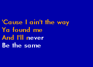 'Cause I ain't the way
Ya found me

And I'll never

Be the so me