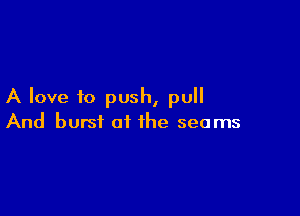 A love to push, pull

And burst of the seams