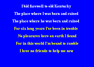 Ibid farewell to old Kentucky
The place where Iwas born and mixed
The place where he was born and mixed
For six long years I've been in trouble
No pleasures here on earth I found
For in thisworld I'mbound to rumble

Ihure no friends to thp me new