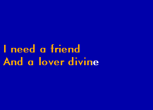 I need a friend

And a lover divine