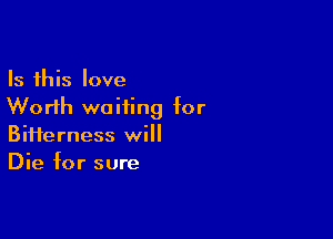 Is this love
Worth waiting for

Biiierness will
Die for sure