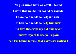 No pleasures here on canll I found
For in this world I'm bound to rumble
Illave no friends to help me now

He has no friends to help him new
It's fare thee well my old true later
I never expect to see you again

For I'm bound to ride that northern railroad