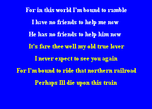 For in this world I'm bound to rumble
Illave no friends to help me now
He has no friends to help him now
It's fare thee well my old true later
I never expect to see you again
For I'm bound to ride that northern railroad
Perhaps 111 die upon this train