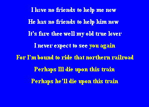 Illave no friends to help me now
He has no friends to help him now
It's fare thee well my old true luver
I ntver expect to see you again
For I'm bound to ride that northern railroad
Perhaps 111 die upon this train
Perhaps he'll die upon this train