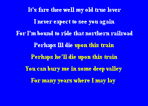 It's fare thee well my old true luver
I ntver expect to see you again
For I'm bound to ride that nonhern railroad
Perhaps 111 die upon this train
Perhaps he'll die upon this train
You can bury me in some deep valley
For many years where I may lay