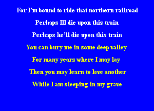 For I'm bound to ride that nonhern railroad
Perhaps 111 die upon this train
Perhaps he'll die upon this train
You can bury me in some deep valley
For many years where I may lay
Then you may learn to late another

While I am sleeping in my grave