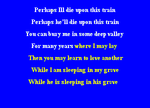 Perhaps I11 die upon this train
Perhaps 11611 die upon this train
You can buy me in some deep valley
For many years where I may lay
Then you may learn to love another
While 1am sleeping in my grave

While he is sleeping in his grave