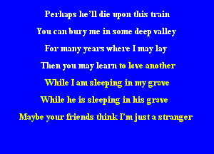 Perhaps he'll die upon this train
You can bury me in some deep valley
For many yous where I may lay
Then you may learn to late another
While I am sleeping in my grave
While he is sleeping in his grave
Maybe your friends think I'm just a stranger