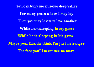 You can bury me in some deep valley
For many yous where I may lay
Then you may learn to lure another
While I am sleeping in my grave
While he is sleeping in his grave
Maybe your friends think I'm just a stranger

The face you'll never see no more