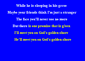 While he is sleeping in his grave
Maybe your friends think I'm just a stranger
The face you'll ntver see no more
But there is one promise that is given
I'll meet you on God's golden shore
He'll meet you on God's golden shore