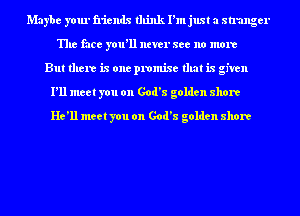 Maybe your friends think I'm just a stranger
The face you'll ntver see no more
But there is one promise that is given
I'll meet you on God's golden shore
He'll meet you on God's golden shore