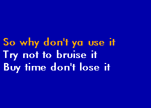 So why don't ya use it

Try not to bruise it
Buy time don't lose if