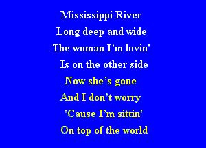 Mississippi River
Long deep and wide

The woman I'm lovin'

Is on the other side

Now she 5 gone
And I dorft worry
'Cause I'm sim'n'

On top of the world