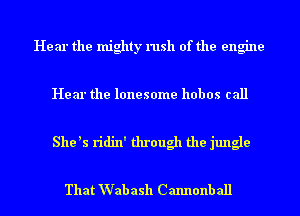 Hear the mighty rush of the engine

Hear the lonesome hobos call

She ls ridin' through the jungle

That Wab ash Cannonball