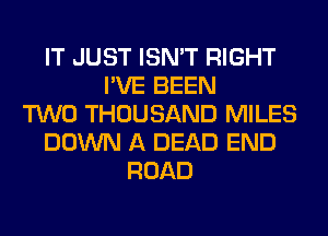 IT JUST ISN'T RIGHT
I'VE BEEN
TWO THOUSAND MILES
DOWN A DEAD END
ROAD