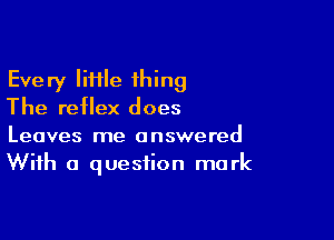 Every IiHle 1hing
The reflex does

Leaves me answered
With a question mark