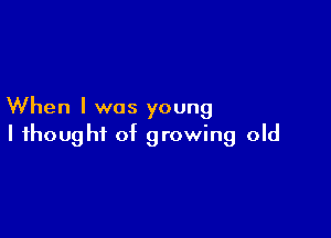 When I was young

I thought of growing old
