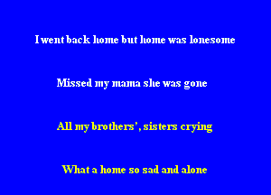 Iwent back home but home was loncsome

Missed my mama she was gone

All mybmthera'. sisters crying

What a home so sad and alone