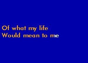 Of whai my life

Would mean to me