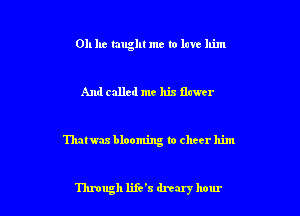 011 he taught me to love him

And called me his ilawer

Thatwas blooming to cheer him

'I'hnugh life's dreary hour