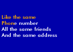 Like the same
Phone number

All the same triends
And the same address