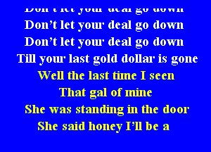 UUII t lLt JUlu umm EU HUWII

Doth let your deal go down
Doth let your deal go down
Till your last gold dollar is gone
Well the last time I seen
That gal of mine
She was standing in the door

She said honey Pll be a