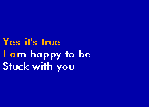 Yes it's true

I am happy to be
Stuck with you