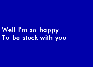 Well I'm so happy

To be stuck with you