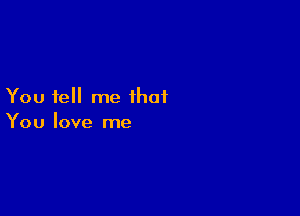 You tell me that

You love me