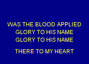 WAS THE BLOOD APPLIED
GLORY TO HIS NAME
GLORY TO HIS NAME

THERE TO MY HEART