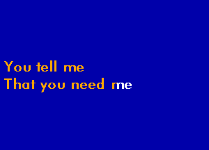 You tell me

That you need me