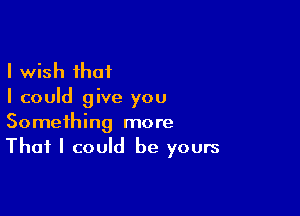 I wish that
I could give you

Something more
That I could be yours