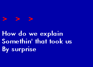 How do we explain
Somethin' that took us
By surprise