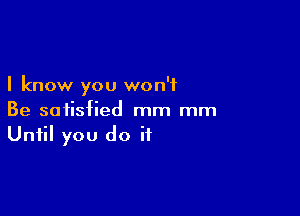 I know you won't

Be satisfied mm mm
Until you do it