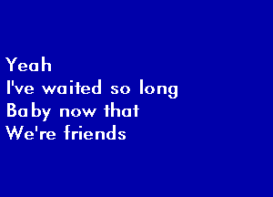 Yeah

I've waited so long

Ba by now that
We're friends