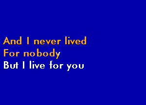 And I never lived

For nobody
But I live for you