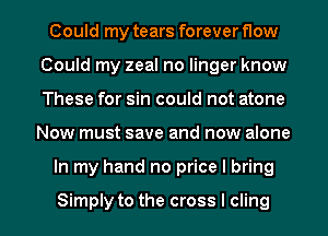 Could my tears forever flow
Could my zeal no linger know
These for sin could not atone

Now must save and now alone

In my hand no price I bring

Simply to the cross I cling l