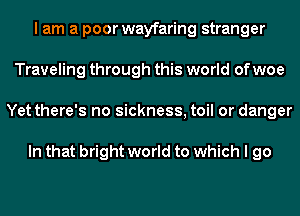 I am a poor wayfaring stranger
Traveling through this world of woe
Yet there's no sickness, toil or danger

In that bright world to which I go
