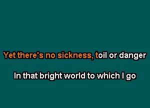 Yet there's no sickness, toil or danger

In that bright world to which I go