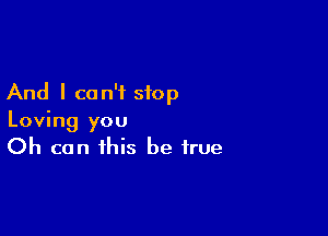 And I can't stop

Loving you
Oh can this be true