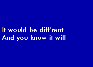 It would be diH'renf

And you know it will