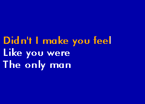 Did n'f I make you feel

Like you were
The only man