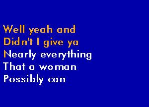 Well yeah and
Did n'f I give ya

Nearly everything
That a woman
Possibly can