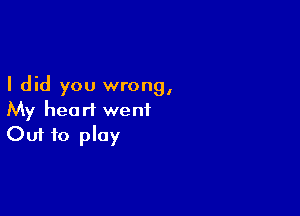 I did you wrong,

My heart went
Out to play