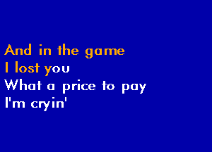 And in the game
I Iosf you

What a price to pay
I'm cryin'