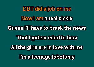 DDT did ajob on me
Now I am a real sickie
Guess PM have to break the news
That I got no mind to lose
All the girls are in love with me

Pm ateenage lobotomy